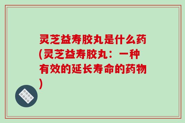 灵芝益寿胶丸是什么药(灵芝益寿胶丸：一种有效的延长寿命的药物)