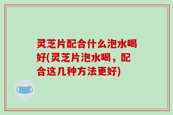 灵芝片配合什么泡水喝好(灵芝片泡水喝，配合这几种方法更好)
