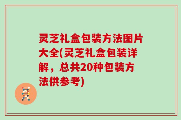 灵芝礼盒包装方法图片大全(灵芝礼盒包装详解，总共20种包装方法供参考)