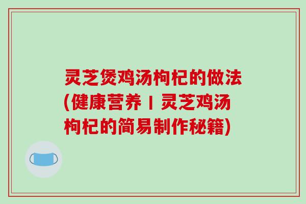 灵芝煲鸡汤枸杞的做法(健康营养丨灵芝鸡汤枸杞的简易制作秘籍)