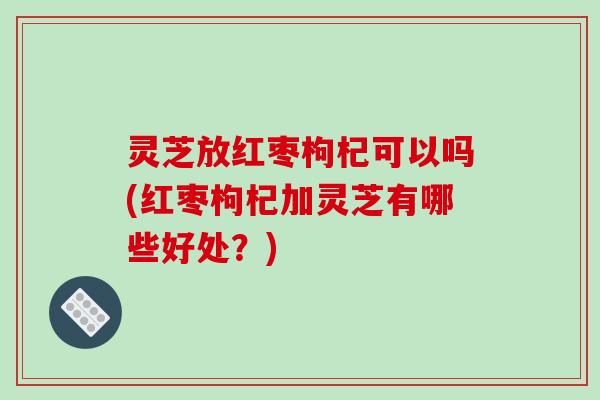 灵芝放红枣枸杞可以吗(红枣枸杞加灵芝有哪些好处？)