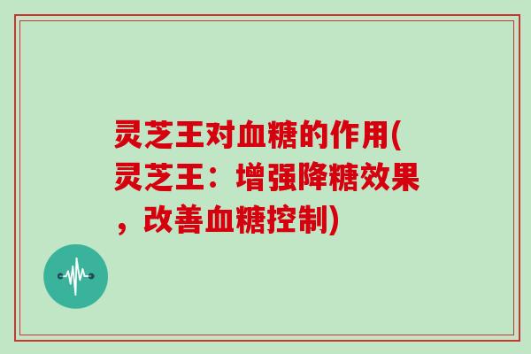 灵芝王对血糖的作用(灵芝王:增强降糖效果,改善血糖控制)