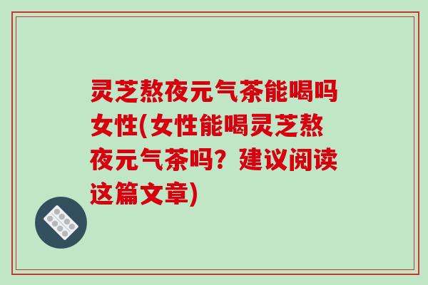 灵芝熬夜元气茶能喝吗女性(女性能喝灵芝熬夜元气茶吗？建议阅读这篇文章)