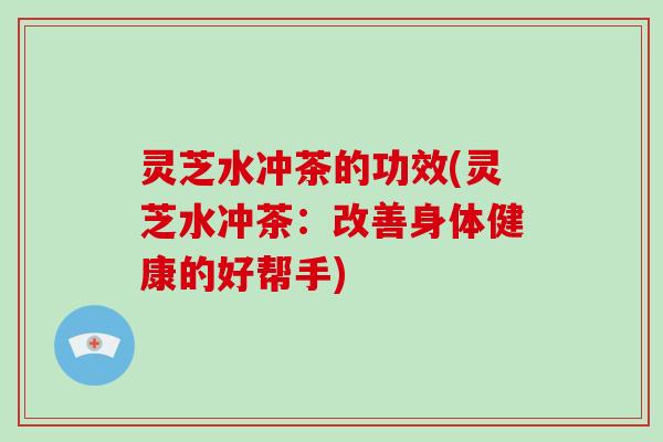 灵芝水冲茶的功效(灵芝水冲茶：改善身体健康的好帮手)