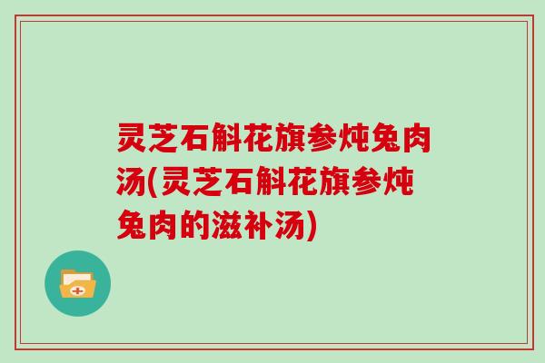 灵芝石斛花旗参炖兔肉汤(灵芝石斛花旗参炖兔肉的滋补汤)