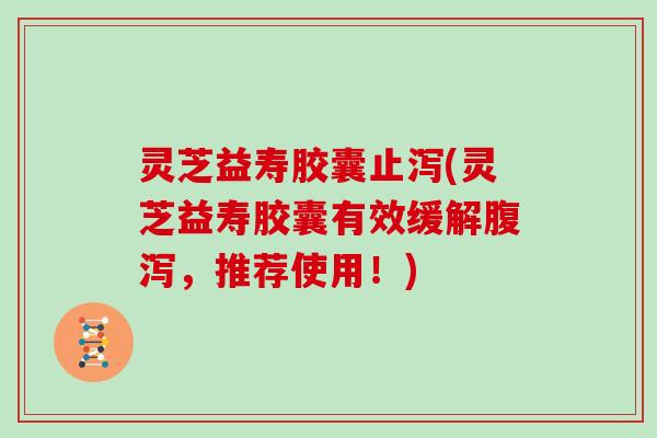 灵芝益寿胶囊止泻(灵芝益寿胶囊有效缓解腹泻，推荐使用！)
