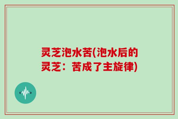灵芝泡水苦(泡水后的灵芝：苦成了主旋律)