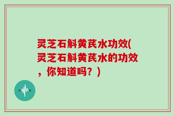 灵芝石斛黄芪水功效(灵芝石斛黄芪水的功效，你知道吗？)