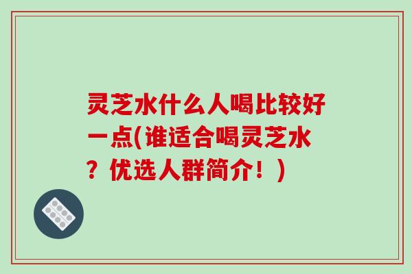 灵芝水什么人喝比较好一点(谁适合喝灵芝水？优选人群简介！)