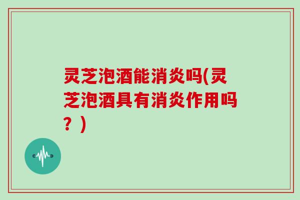 灵芝泡酒能消炎吗(灵芝泡酒具有消炎作用吗？)
