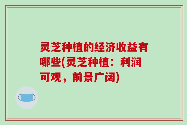灵芝种植的经济收益有哪些(灵芝种植：利润可观，前景广阔)