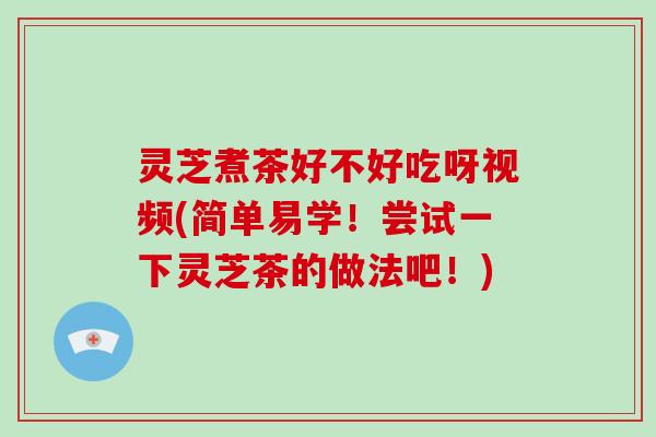 灵芝煮茶好不好吃呀视频(简单易学！尝试一下灵芝茶的做法吧！)