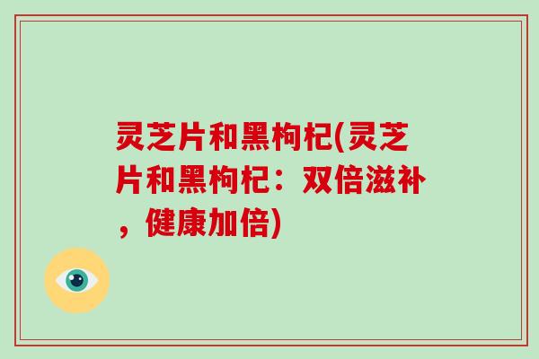 灵芝片和黑枸杞(灵芝片和黑枸杞：双倍滋补，健康加倍)