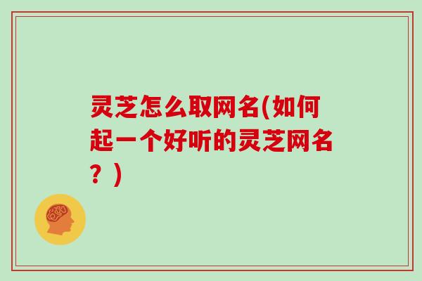 灵芝怎么取网名(如何起一个好听的灵芝网名？)