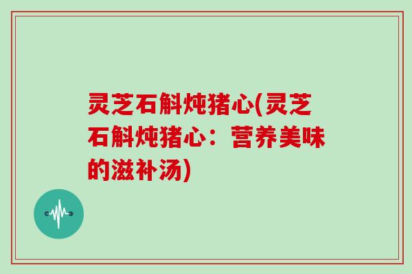 灵芝石斛炖猪心(灵芝石斛炖猪心：营养美味的滋补汤)