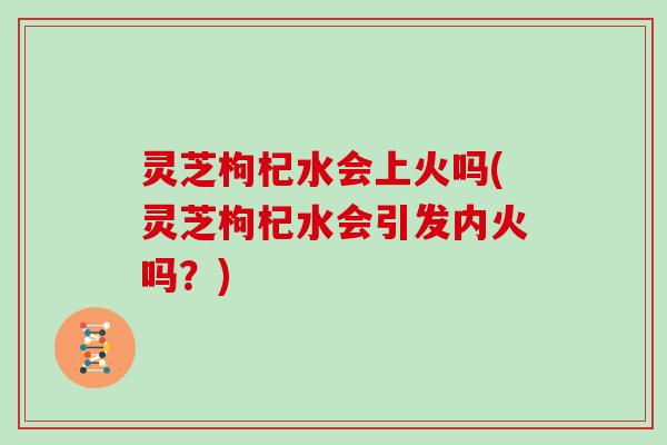 灵芝枸杞水会上火吗(灵芝枸杞水会引发内火吗？)
