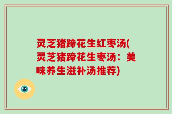灵芝猪蹄花生红枣汤(灵芝猪蹄花生枣汤：美味养生滋补汤推荐)