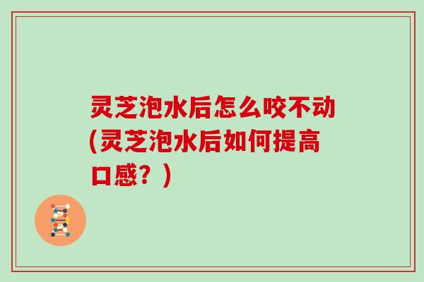 灵芝泡水后怎么咬不动(灵芝泡水后如何提高口感？)