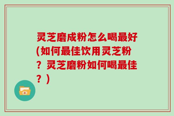 灵芝磨成粉怎么喝最好(如何最佳饮用灵芝粉？灵芝磨粉如何喝最佳？)