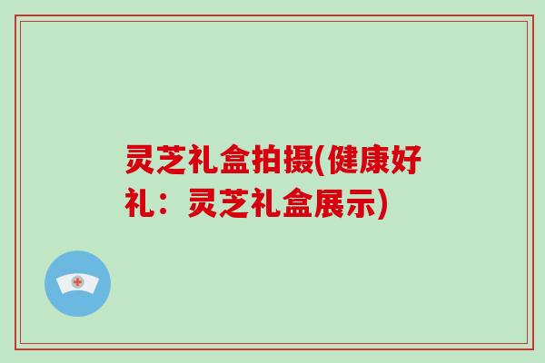灵芝礼盒拍摄(健康好礼：灵芝礼盒展示)