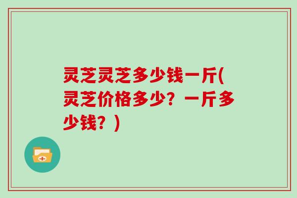 灵芝灵芝多少钱一斤(灵芝价格多少？一斤多少钱？)