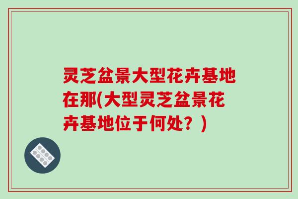 灵芝盆景大型花卉基地在那(大型灵芝盆景花卉基地位于何处?)