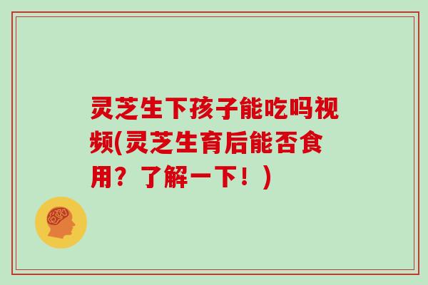 灵芝生下孩子能吃吗视频(灵芝生育后能否食用？了解一下！)