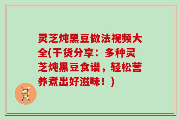 灵芝炖黑豆做法视频大全(干货分享：多种灵芝炖黑豆食谱，轻松营养煮出好滋味！)