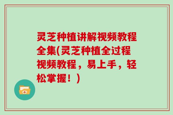 灵芝种植讲解视频教程全集(灵芝种植全过程视频教程，易上手，轻松掌握！)