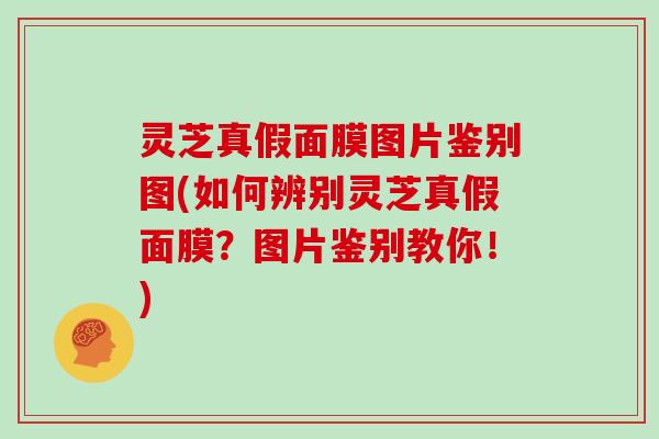 灵芝真假面膜图片鉴别图(如何辨别灵芝真假面膜？图片鉴别教你！)