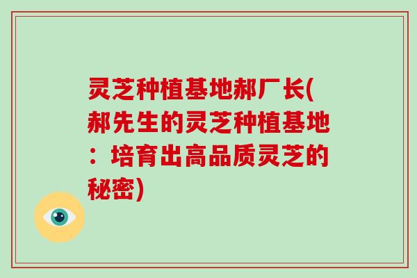 灵芝种植基地郝厂长(郝先生的灵芝种植基地：培育出高品质灵芝的秘密)