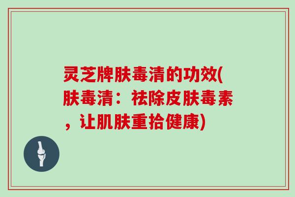 灵芝牌肤毒清的功效(肤毒清：祛除皮肤毒素，让肌肤重拾健康)