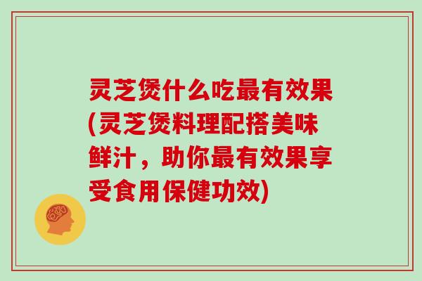 灵芝煲什么吃最有效果(灵芝煲料理配搭美味鲜汁,助你最有效果享受食用保健功效)