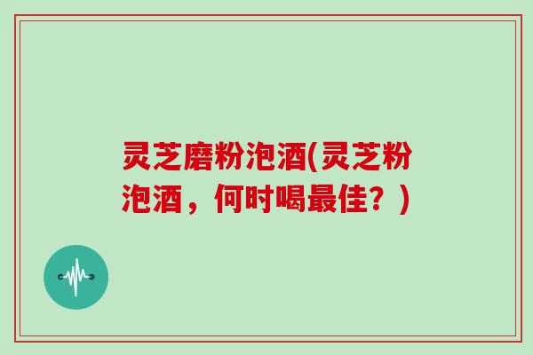 灵芝磨粉泡酒(灵芝粉泡酒，何时喝最佳？)