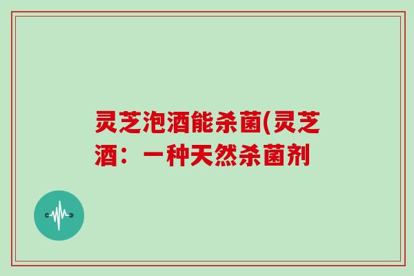 灵芝泡酒能杀菌(灵芝酒:一种天然杀菌剂