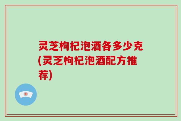 灵芝枸杞泡酒各多少克(灵芝枸杞泡酒配方推荐)