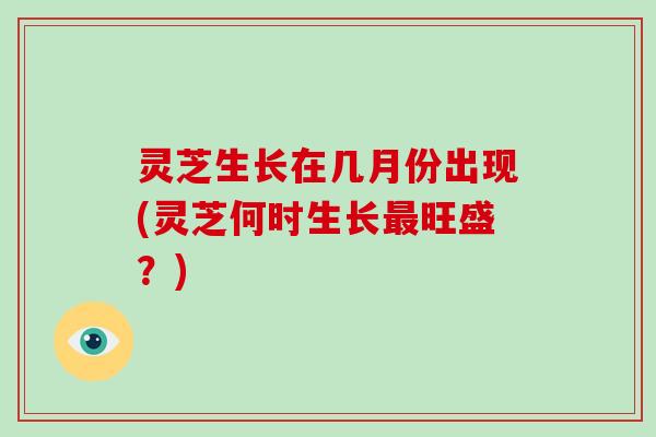 灵芝生长在几月份出现(灵芝何时生长最旺盛?)
