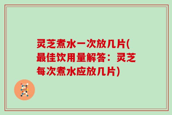 灵芝煮水一次放几片(最佳饮用量解答:灵芝每次煮水应放几片)