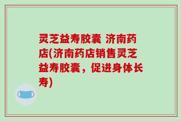 灵芝益寿胶囊 济南药店(济南药店销售灵芝益寿胶囊,促进身体长寿)