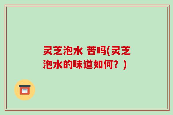 灵芝泡水 苦吗(灵芝泡水的味道如何?)