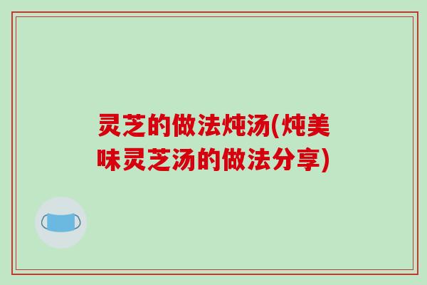 灵芝的做法炖汤(炖美味灵芝汤的做法分享)