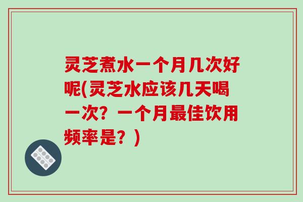 灵芝煮水一个月几次好呢(灵芝水应该几天喝一次？一个月最佳饮用频率是？)
