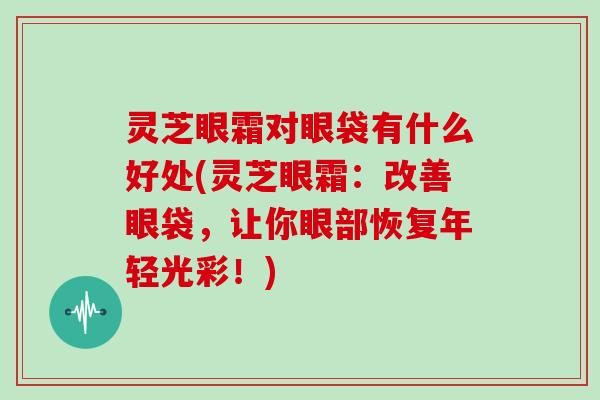灵芝眼霜对眼袋有什么好处(灵芝眼霜：改善眼袋，让你眼部恢复年轻光彩！)