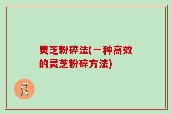 灵芝粉碎法(一种高效的灵芝粉碎方法)