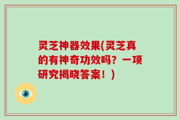 灵芝神器效果(灵芝真的有神奇功效吗?一项研究揭晓答案!)