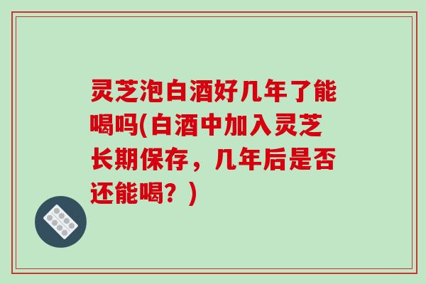灵芝泡白酒好几年了能喝吗(白酒中加入灵芝长期保存，几年后是否还能喝？)