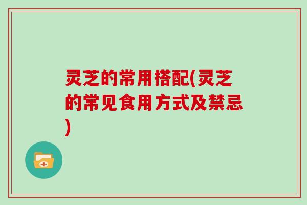 灵芝的常用搭配(灵芝的常见食用方式及禁忌)