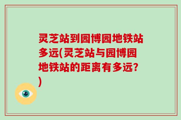 灵芝站到园博园地铁站多远(灵芝站与园博园地铁站的距离有多远？)