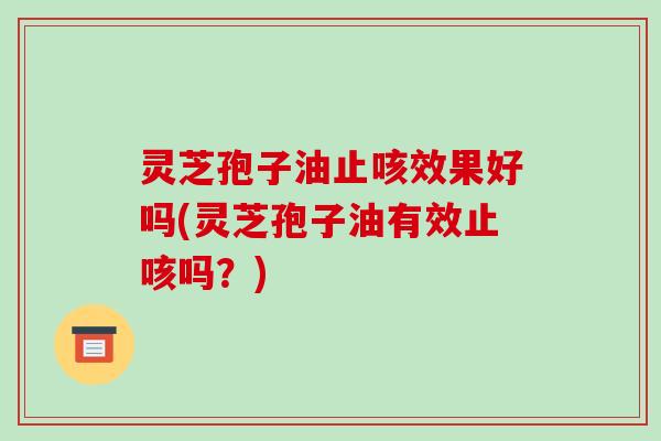 灵芝孢子油止咳效果好吗(灵芝孢子油有效止咳吗？)