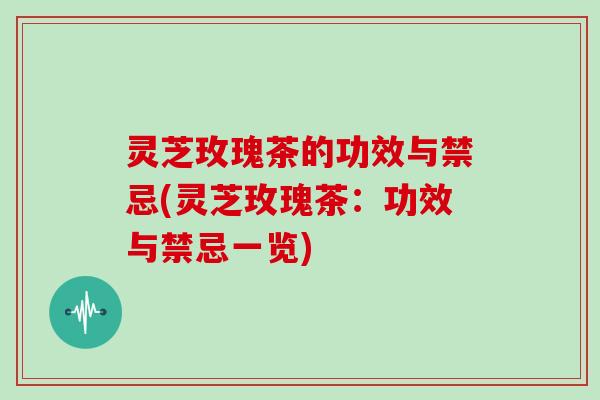 灵芝玫瑰茶的功效与禁忌(灵芝玫瑰茶：功效与禁忌一览)
